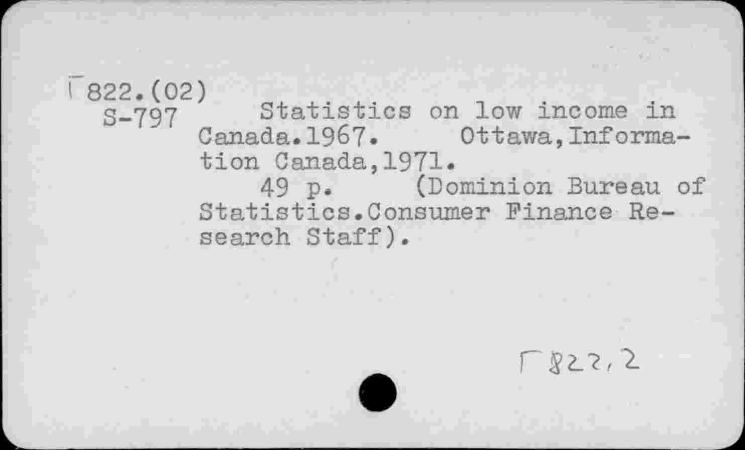 ﻿i 822.(02)
S-797 Statistics on low income in Canada.1967»	Ottawa,Informa-
tion Canada,1971.
49 p* (Dominion Bureau of Statistics.Consumer Finance Research Staff).